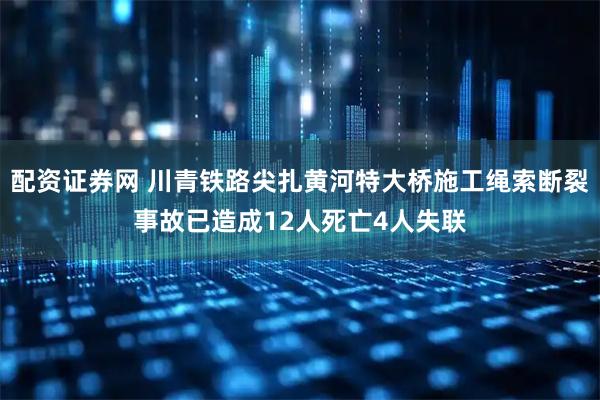 配资证券网 川青铁路尖扎黄河特大桥施工绳索断裂事故已造成12人死亡4人失联