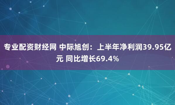 专业配资财经网 中际旭创：上半年净利润39.95亿元 同比增长69.4%