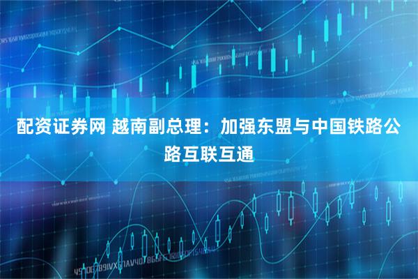 配资证券网 越南副总理：加强东盟与中国铁路公路互联互通