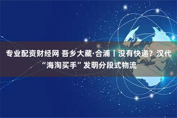 专业配资财经网 吾乡大藏·合浦丨没有快递？汉代“海淘买手”发明分段式物流