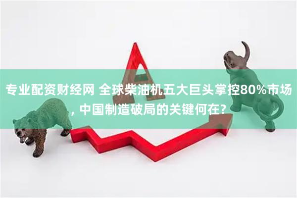 专业配资财经网 全球柴油机五大巨头掌控80%市场, 中国制造破局的关键何在?
