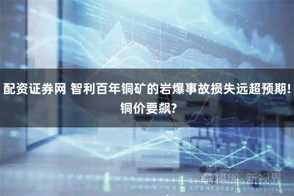 配资证券网 智利百年铜矿的岩爆事故损失远超预期! 铜价要飙?