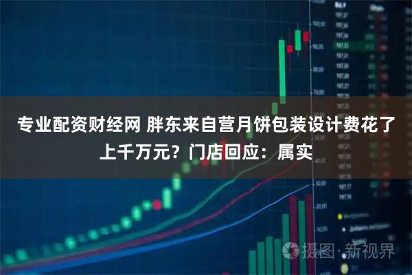 专业配资财经网 胖东来自营月饼包装设计费花了上千万元？门店回应：属实