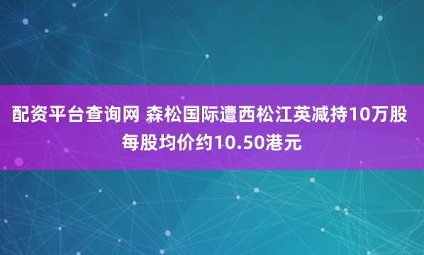 配资平台查询网 森松国际遭西松江英减持10万股 每股均价约10.50港元