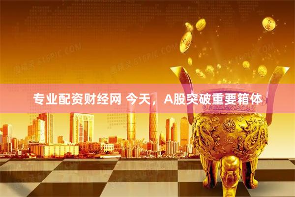 专业配资财经网 今天，A股突破重要箱体