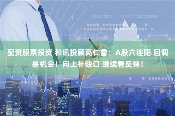 配资股票投资 和讯投顾高仁鲁：A股六连阳 回调是机会！向上补缺口 继续看反弹！