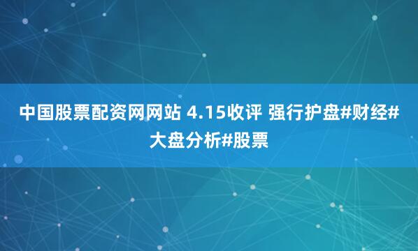 中国股票配资网网站 4.15收评 强行护盘#财经#大盘分析#股票