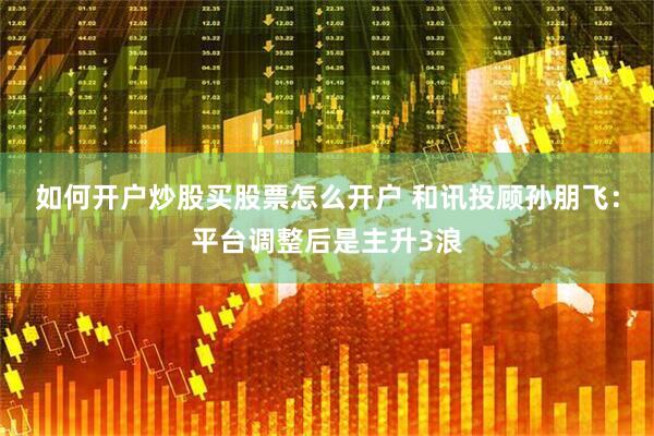 如何开户炒股买股票怎么开户 和讯投顾孙朋飞：平台调整后是主升3浪