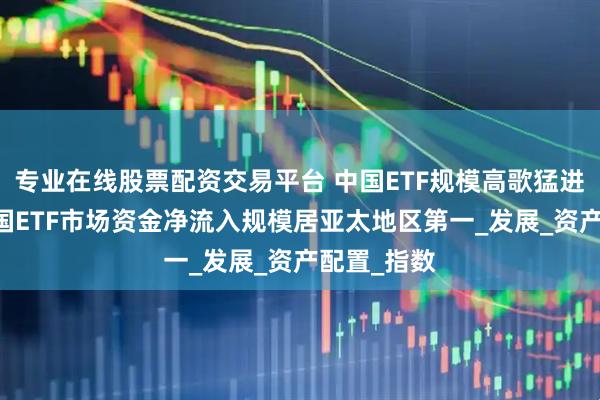 专业在线股票配资交易平台 中国ETF规模高歌猛进 近一年中国ETF市场资金净流入规模居亚太地区第一_发展_资产配置_指数