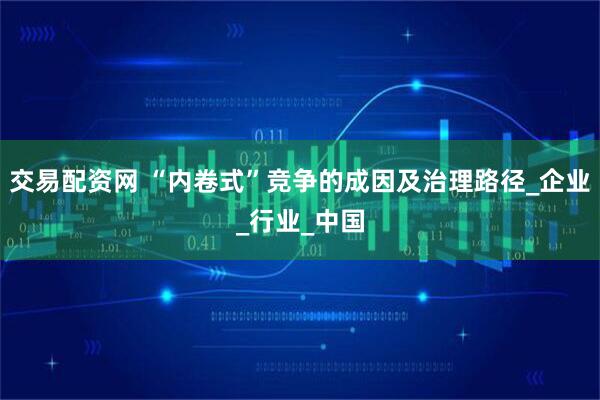 交易配资网 “内卷式”竞争的成因及治理路径_企业_行业_中国