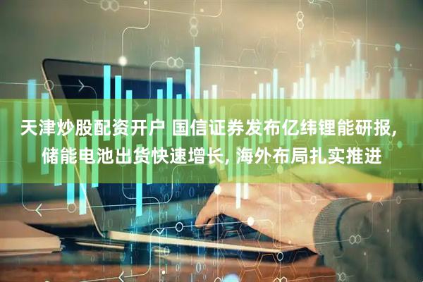 天津炒股配资开户 国信证券发布亿纬锂能研报, 储能电池出货快速增长, 海外布局扎实推进