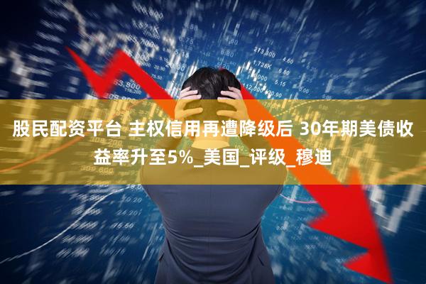股民配资平台 主权信用再遭降级后 30年期美债收益率升至5%_美国_评级_穆迪