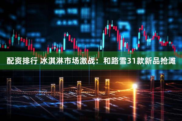 配资排行 冰淇淋市场激战：和路雪31款新品抢滩